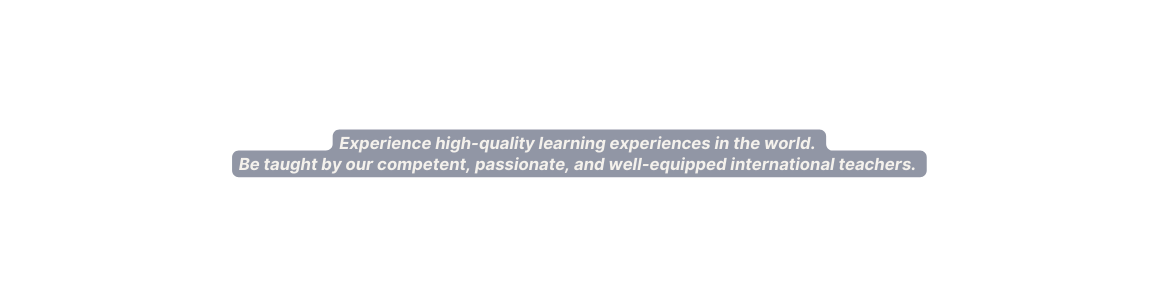 Experience high quality learning experiences in the world Be taught by our competent passionate and well equipped international teachers